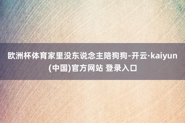 欧洲杯体育家里没东说念主陪狗狗-开云·kaiyun(中国)官方网站 登录入口