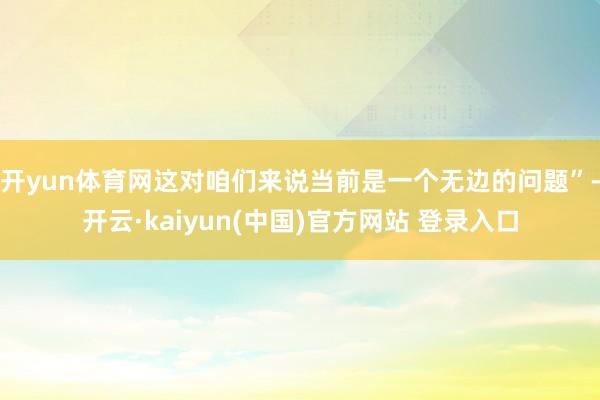 开yun体育网这对咱们来说当前是一个无边的问题”-开云·kaiyun(中国)官方网站 登录入口