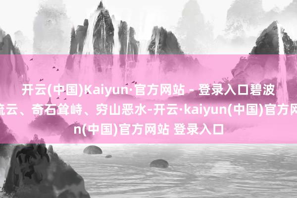 开云(中国)Kaiyun·官方网站 - 登录入口碧波晃动、飞瀑流云、奇石耸峙、穷山恶水-开云·kaiyun(中国)官方网站 登录入口