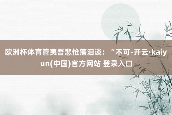 欧洲杯体育管夷吾悲怆落泪谈：“不可-开云·kaiyun(中国)官方网站 登录入口