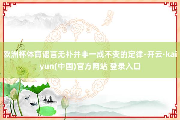 欧洲杯体育谣言无补并非一成不变的定律-开云·kaiyun(中国)官方网站 登录入口