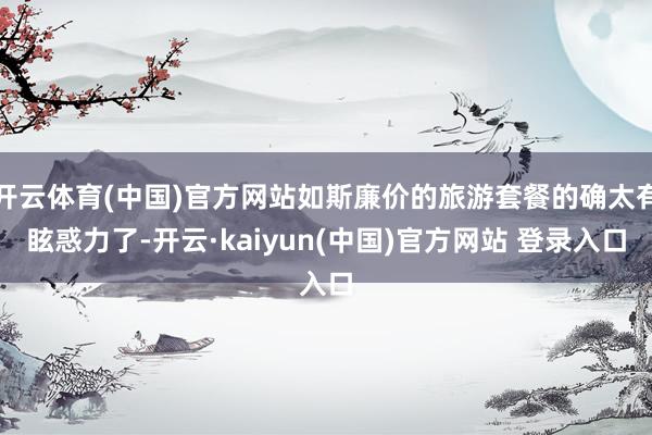 开云体育(中国)官方网站如斯廉价的旅游套餐的确太有眩惑力了-开云·kaiyun(中国)官方网站 登录入口