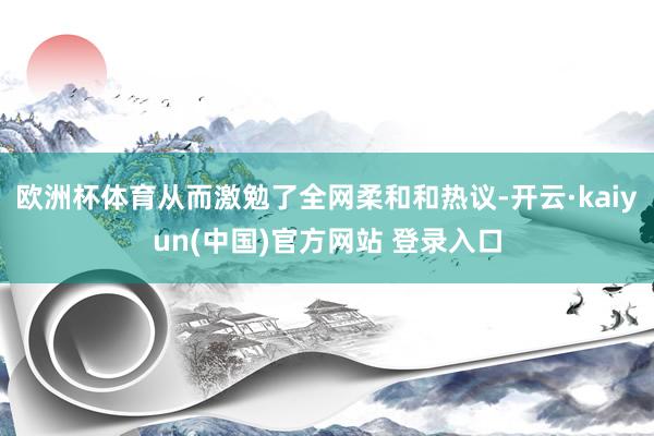 欧洲杯体育从而激勉了全网柔和和热议-开云·kaiyun(中国)官方网站 登录入口