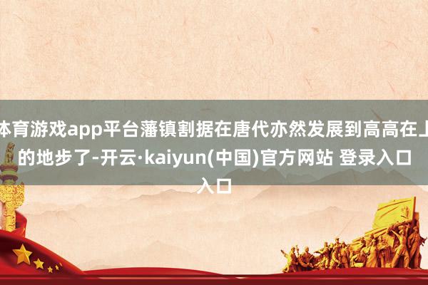 体育游戏app平台藩镇割据在唐代亦然发展到高高在上的地步了-开云·kaiyun(中国)官方网站 登录入口