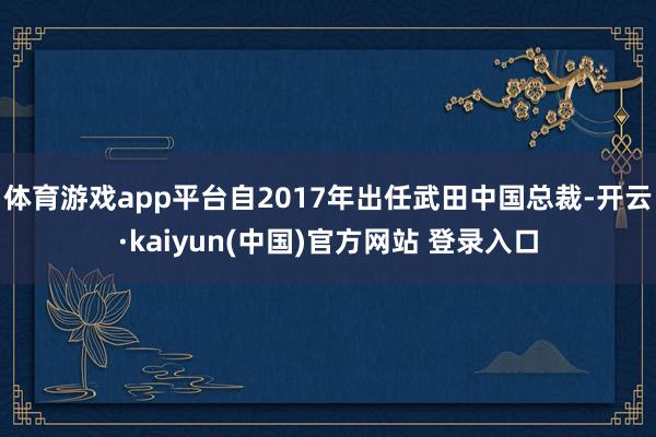 体育游戏app平台自2017年出任武田中国总裁-开云·kaiyun(中国)官方网站 登录入口