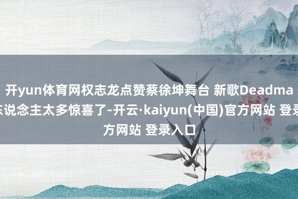 开yun体育网权志龙点赞蔡徐坤舞台 新歌Deadman给东说念主太多惊喜了-开云·kaiyun(中国)官方网站 登录入口