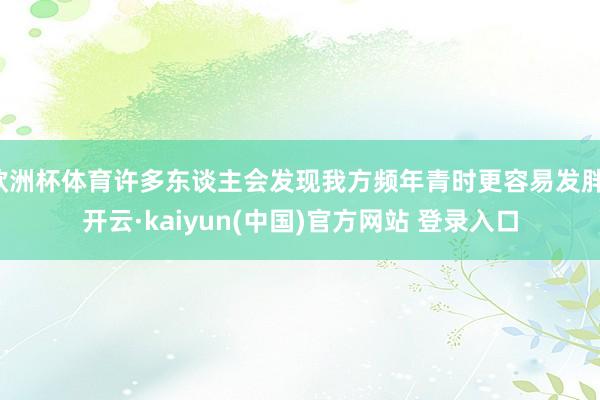 欧洲杯体育许多东谈主会发现我方频年青时更容易发胖-开云·kaiyun(中国)官方网站 登录入口