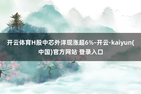 开云体育H股中芯外洋现涨超6%-开云·kaiyun(中国)官方网站 登录入口