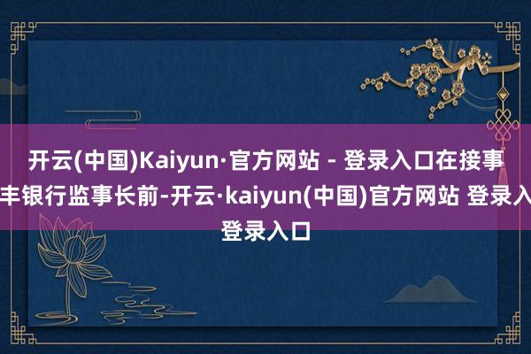 开云(中国)Kaiyun·官方网站 - 登录入口在接事恒丰银行监事长前-开云·kaiyun(中国)官方网站 登录入口