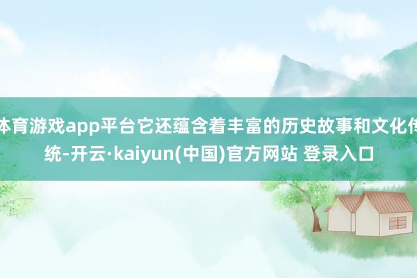 体育游戏app平台它还蕴含着丰富的历史故事和文化传统-开云·kaiyun(中国)官方网站 登录入口