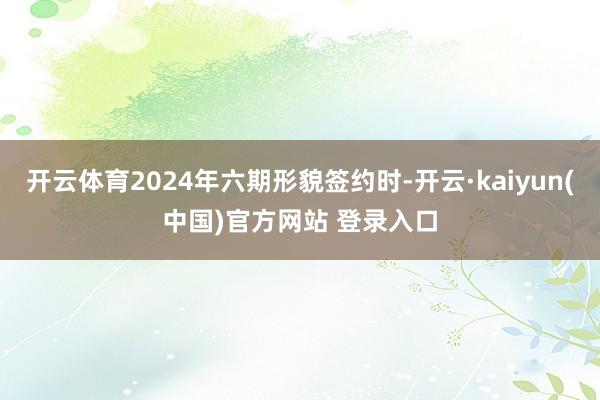 开云体育2024年六期形貌签约时-开云·kaiyun(中国)官方网站 登录入口