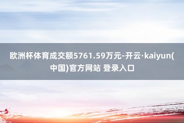欧洲杯体育成交额5761.59万元-开云·kaiyun(中国)官方网站 登录入口