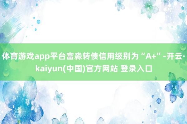 体育游戏app平台富淼转债信用级别为“A+”-开云·kaiyun(中国)官方网站 登录入口