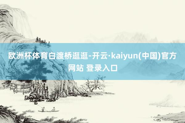 欧洲杯体育白渡桥逛逛-开云·kaiyun(中国)官方网站 登录入口