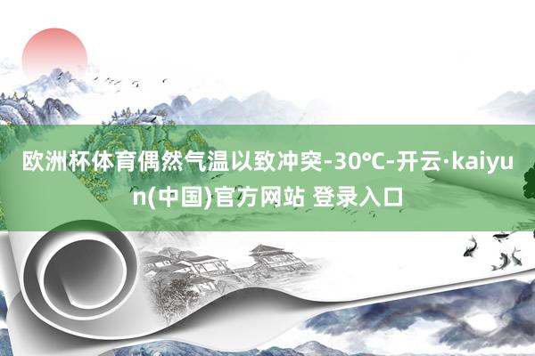 欧洲杯体育偶然气温以致冲突-30℃-开云·kaiyun(中国)官方网站 登录入口