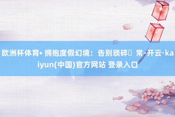 欧洲杯体育• 拥抱度假幻境：告别琐碎⽇常-开云·kaiyun(中国)官方网站 登录入口
