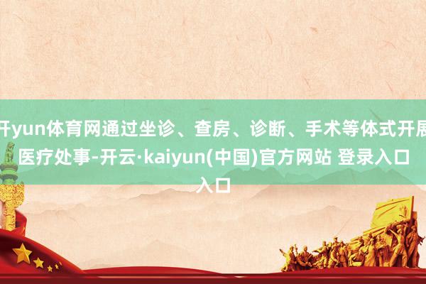 开yun体育网通过坐诊、查房、诊断、手术等体式开展医疗处事-开云·kaiyun(中国)官方网站 登录入口