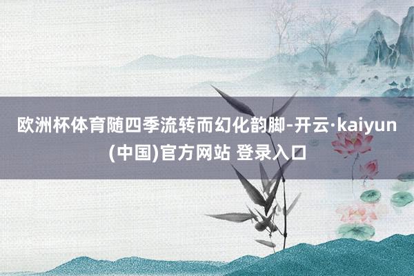 欧洲杯体育随四季流转而幻化韵脚-开云·kaiyun(中国)官方网站 登录入口