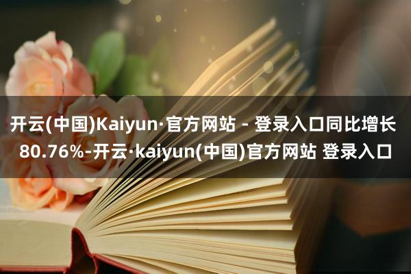 开云(中国)Kaiyun·官方网站 - 登录入口同比增长 80.76%-开云·kaiyun(中国)官方网站 登录入口