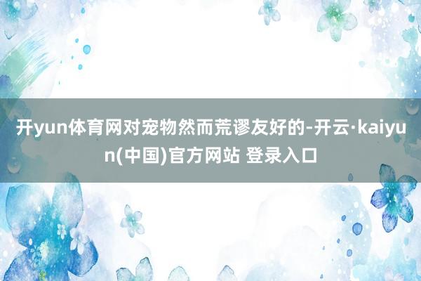 开yun体育网对宠物然而荒谬友好的-开云·kaiyun(中国)官方网站 登录入口
