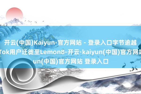 开云(中国)Kaiyun·官方网站 - 登录入口字节逾越正指令TikTok用户迁徙至Lemon8-开云·kaiyun(中国)官方网站 登录入口