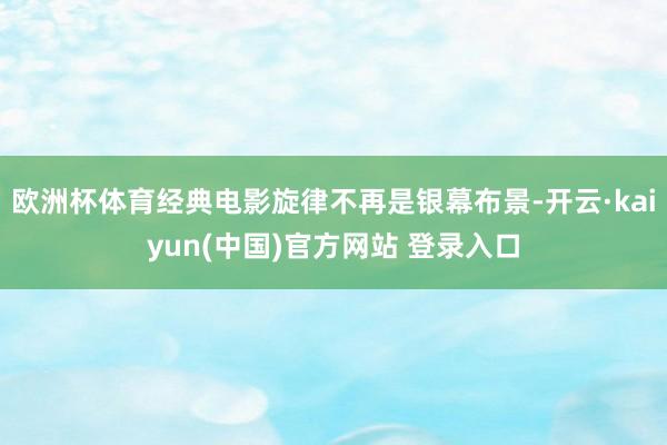 欧洲杯体育经典电影旋律不再是银幕布景-开云·kaiyun(中国)官方网站 登录入口
