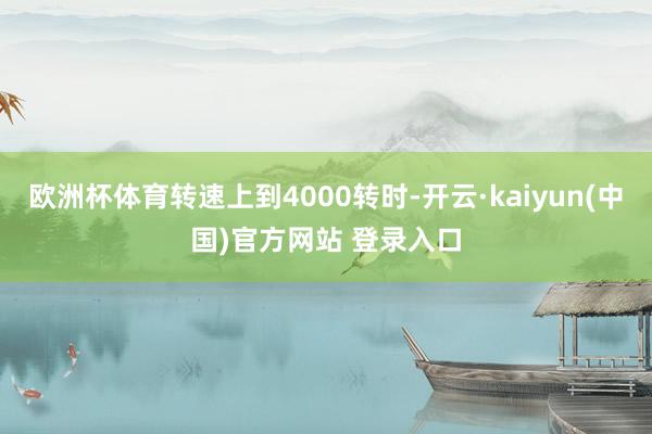 欧洲杯体育转速上到4000转时-开云·kaiyun(中国)官方网站 登录入口