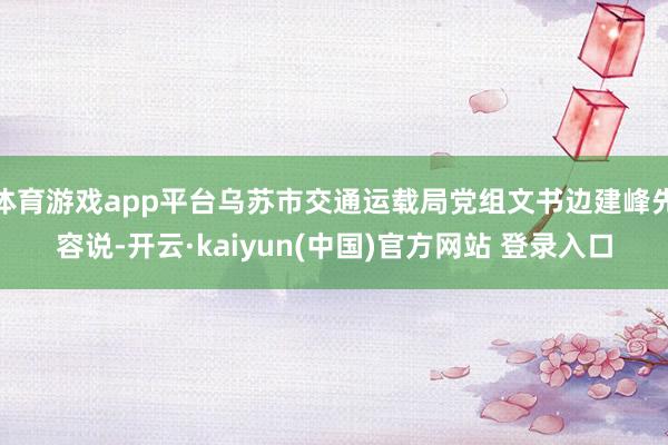 体育游戏app平台乌苏市交通运载局党组文书边建峰先容说-开云·kaiyun(中国)官方网站 登录入口