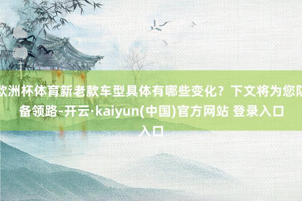 欧洲杯体育新老款车型具体有哪些变化？下文将为您防备领路-开云·kaiyun(中国)官方网站 登录入口