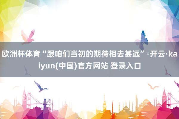 欧洲杯体育“跟咱们当初的期待相去甚远”-开云·kaiyun(中国)官方网站 登录入口