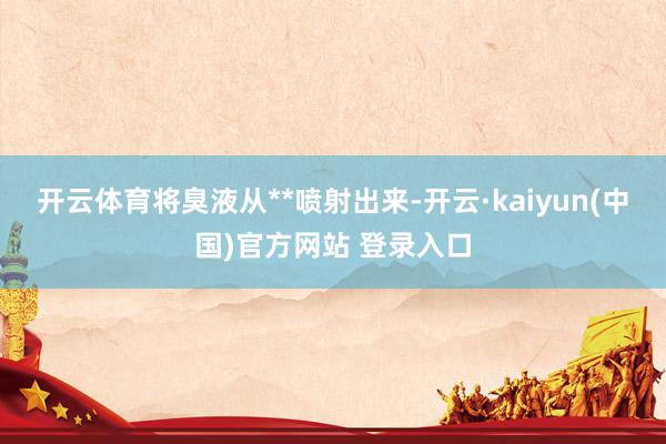 开云体育将臭液从**喷射出来-开云·kaiyun(中国)官方网站 登录入口