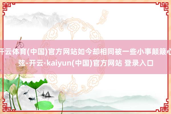 开云体育(中国)官方网站如今却相同被一些小事颠簸心弦-开云·kaiyun(中国)官方网站 登录入口