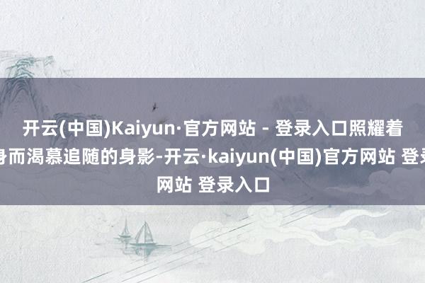 开云(中国)Kaiyun·官方网站 - 登录入口照耀着我一身而渴慕追随的身影-开云·kaiyun(中国)官方网站 登录入口