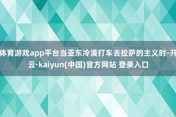 体育游戏app平台当亚东冷漠打车去拉萨的主义时-开云·kaiyun(中国)官方网站 登录入口