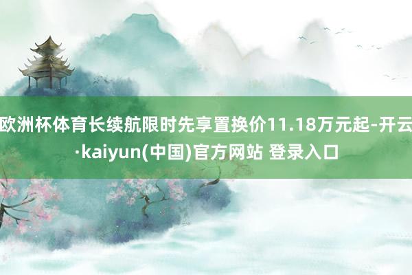 欧洲杯体育长续航限时先享置换价11.18万元起-开云·kaiyun(中国)官方网站 登录入口