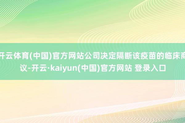 开云体育(中国)官方网站公司决定隔断该疫苗的临床商议-开云·kaiyun(中国)官方网站 登录入口