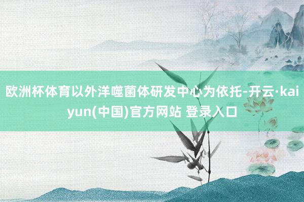 欧洲杯体育以外洋噬菌体研发中心为依托-开云·kaiyun(中国)官方网站 登录入口
