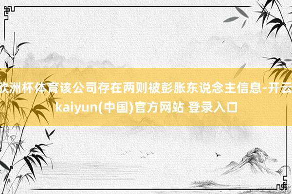 欧洲杯体育该公司存在两则被彭胀东说念主信息-开云·kaiyun(中国)官方网站 登录入口