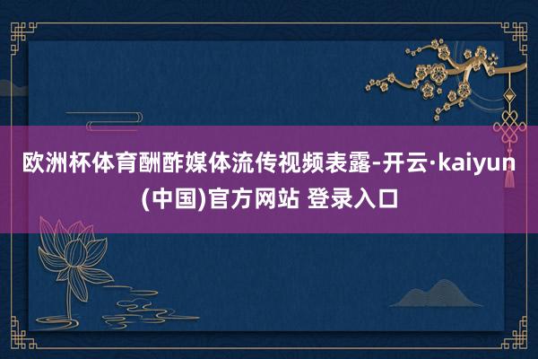 欧洲杯体育酬酢媒体流传视频表露-开云·kaiyun(中国)官方网站 登录入口