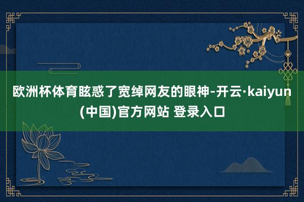欧洲杯体育眩惑了宽绰网友的眼神-开云·kaiyun(中国)官方网站 登录入口