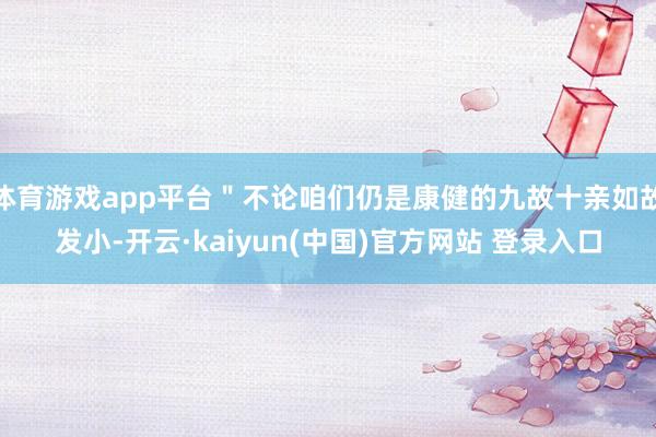 体育游戏app平台＂不论咱们仍是康健的九故十亲如故发小-开云·kaiyun(中国)官方网站 登录入口