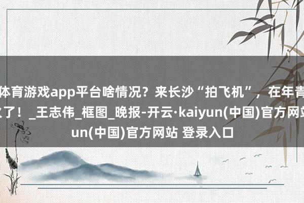 体育游戏app平台啥情况？来长沙“拍飞机”，在年青东谈主中火了！_王志伟_框图_晚报-开云·kaiyun(中国)官方网站 登录入口