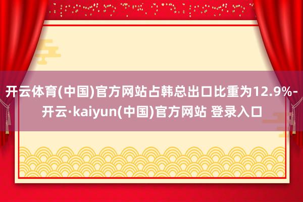 开云体育(中国)官方网站占韩总出口比重为12.9%-开云·kaiyun(中国)官方网站 登录入口