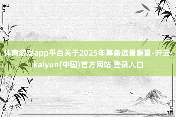 体育游戏app平台关于2025年筹备远景瞻望-开云·kaiyun(中国)官方网站 登录入口