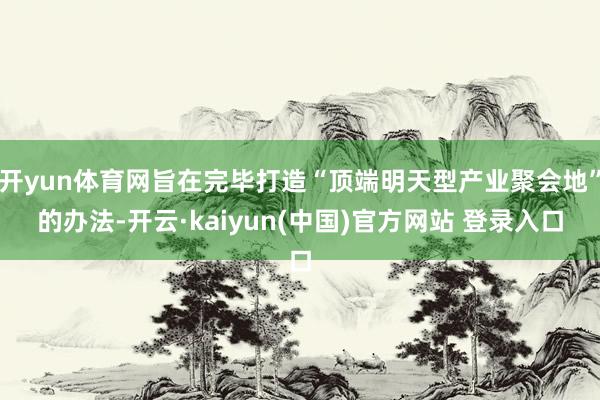 开yun体育网旨在完毕打造“顶端明天型产业聚会地”的办法-开云·kaiyun(中国)官方网站 登录入口