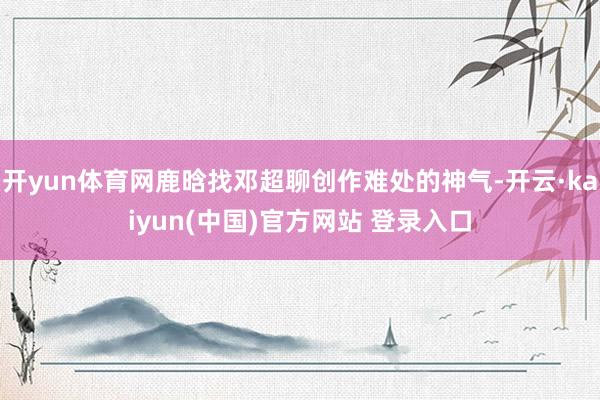 开yun体育网鹿晗找邓超聊创作难处的神气-开云·kaiyun(中国)官方网站 登录入口