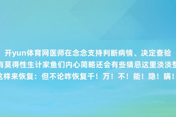 开yun体育网医师在念念支持判断病情、决定查验技俩时保障起见就会问你有莫得性生计家鱼们内心简略还会有些猜忌这里淡淡整理了一下几种情况不错这样来恢复：但不论咋恢复千！万！不！能！隐！瞒！如果下次医师问你有莫得性生计不要扭持 不要腼腆不要秘籍 不要念念歪-开云·kaiyun(中国)官方网站 登录入口