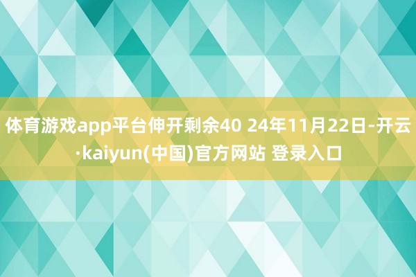 体育游戏app平台伸开剩余40 24年11月22日-开云·kaiyun(中国)官方网站 登录入口