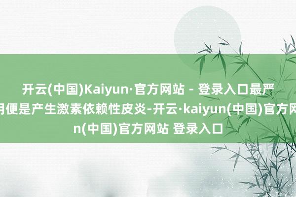 开云(中国)Kaiyun·官方网站 - 登录入口最严重的的反作用便是产生激素依赖性皮炎-开云·kaiyun(中国)官方网站 登录入口
