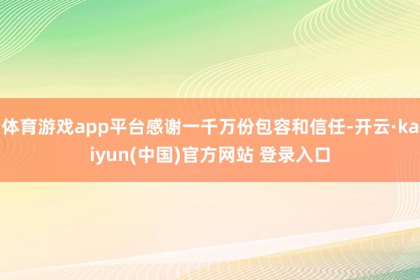 体育游戏app平台感谢一千万份包容和信任-开云·kaiyun(中国)官方网站 登录入口